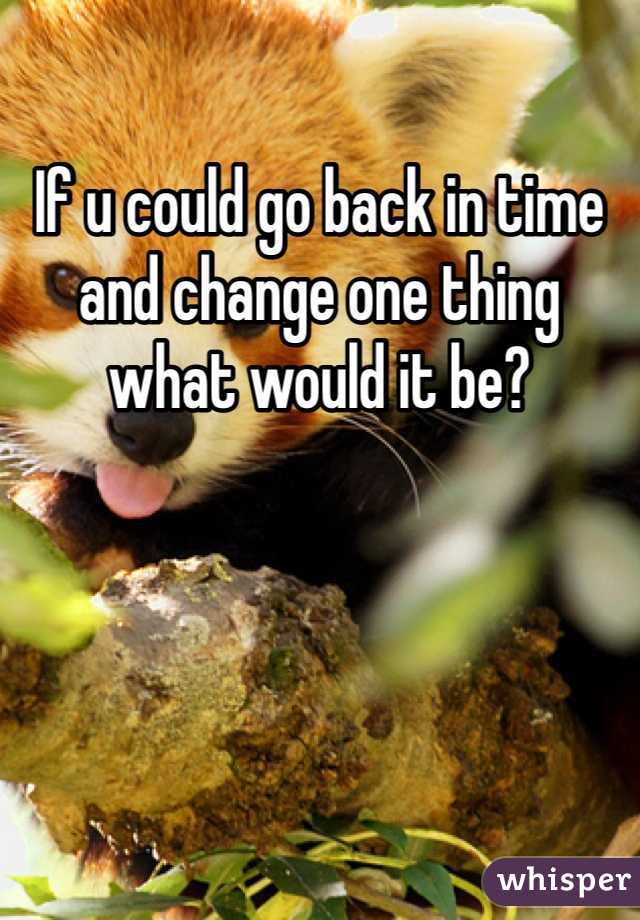 If u could go back in time and change one thing what would it be?