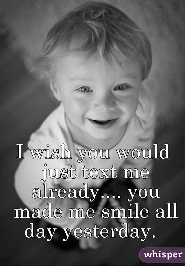I wish you would just text me already.... you made me smile all day yesterday.  