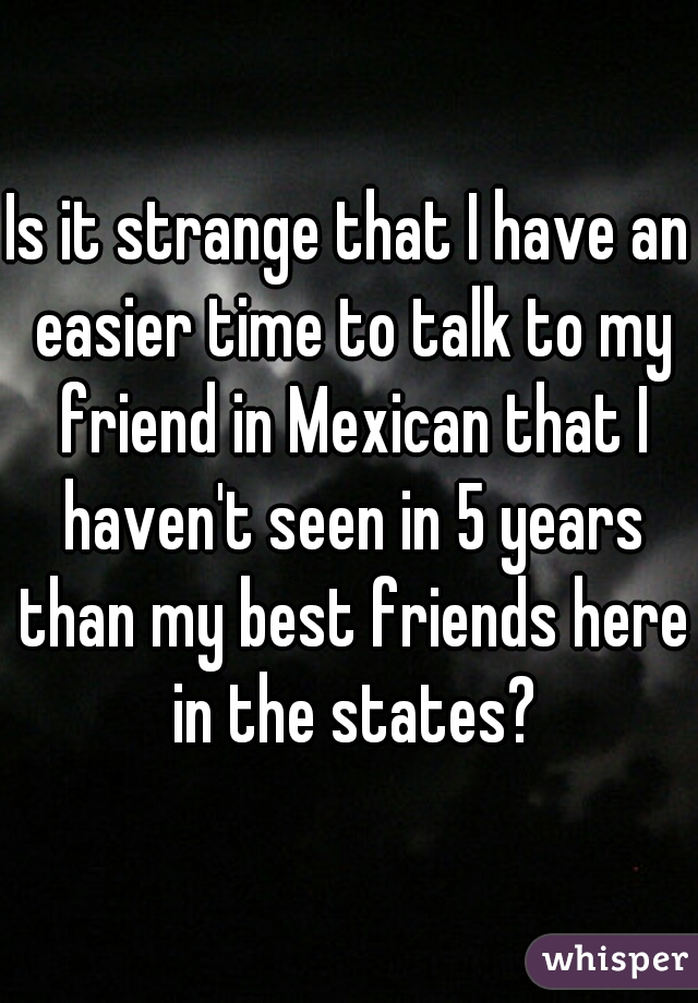 Is it strange that I have an easier time to talk to my friend in Mexican that I haven't seen in 5 years than my best friends here in the states?