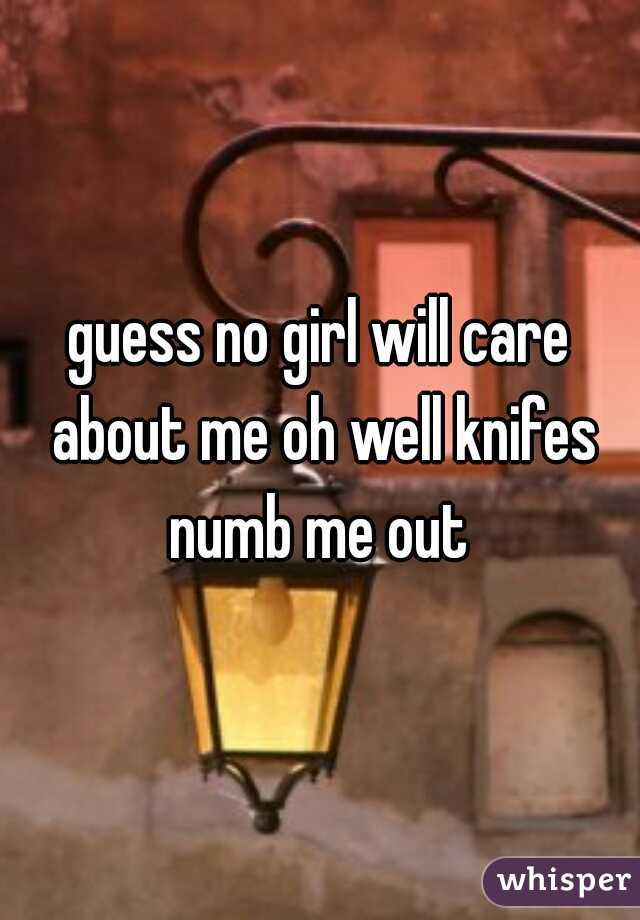 guess no girl will care about me oh well knifes numb me out 