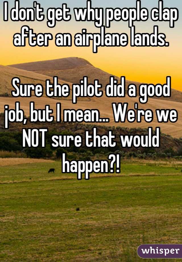 I don't get why people clap after an airplane lands. 

Sure the pilot did a good job, but I mean... We're we NOT sure that would happen?!