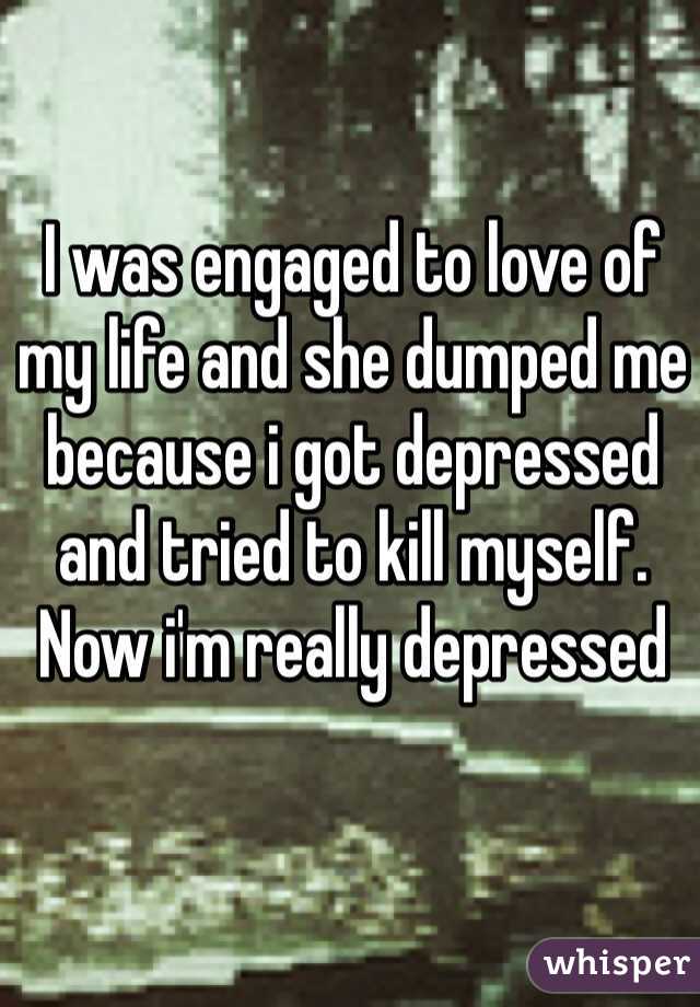 I was engaged to love of my life and she dumped me because i got depressed and tried to kill myself. Now i'm really depressed