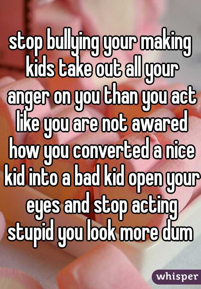 stop bullying your making kids take out all your anger on you than you act like you are not awared how you converted a nice kid into a bad kid open your eyes and stop acting stupid you look more dum 