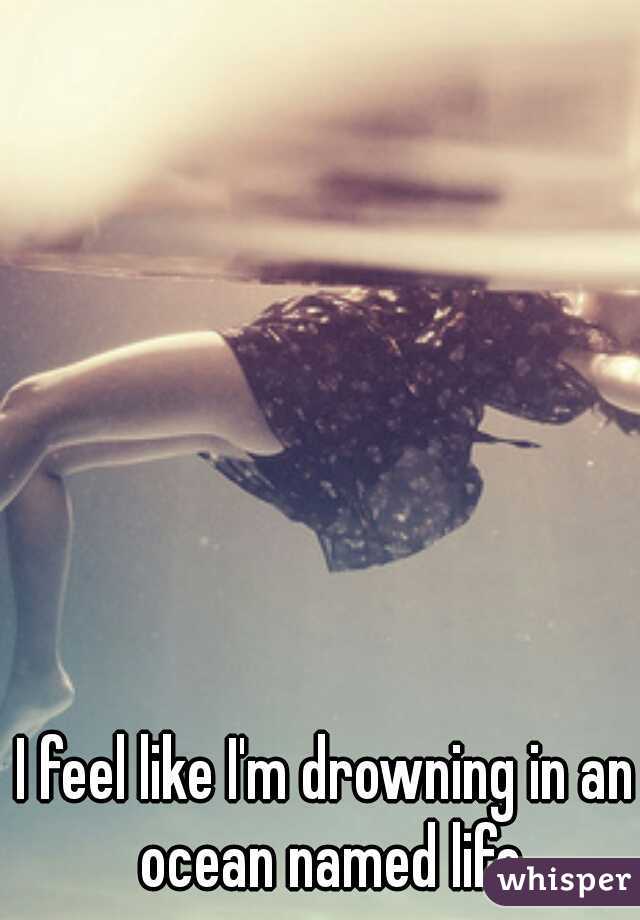 I feel like I'm drowning in an ocean named life