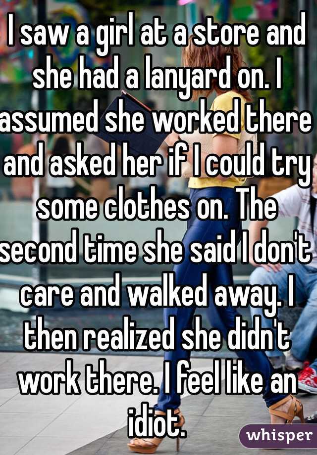 I saw a girl at a store and she had a lanyard on. I assumed she worked there and asked her if I could try some clothes on. The second time she said I don't care and walked away. I then realized she didn't work there. I feel like an idiot. 