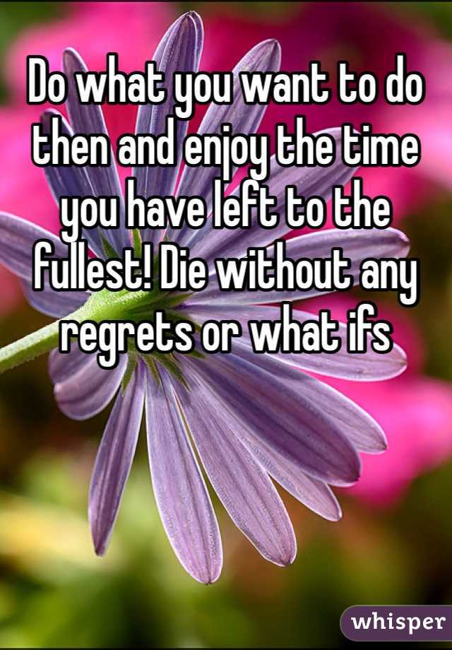 Do what you want to do then and enjoy the time you have left to the fullest! Die without any regrets or what ifs