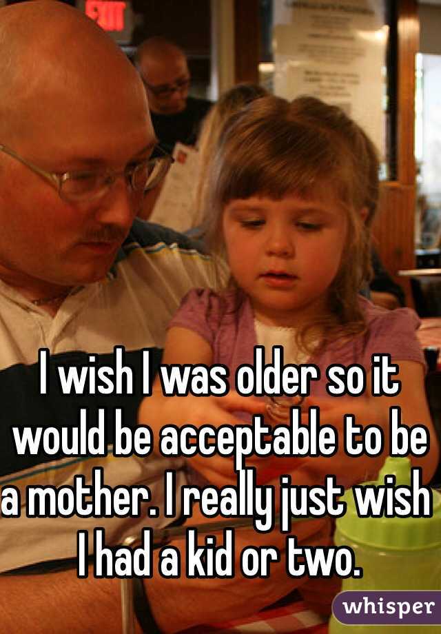 I wish I was older so it would be acceptable to be a mother. I really just wish I had a kid or two. 