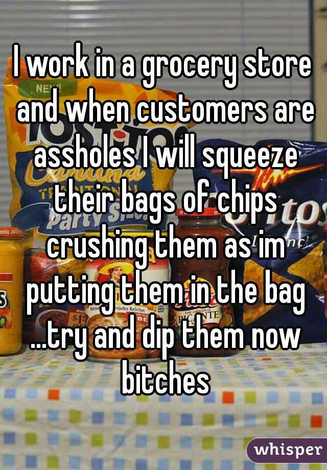 I work in a grocery store and when customers are assholes I will squeeze their bags of chips crushing them as im putting them in the bag ...try and dip them now bitches