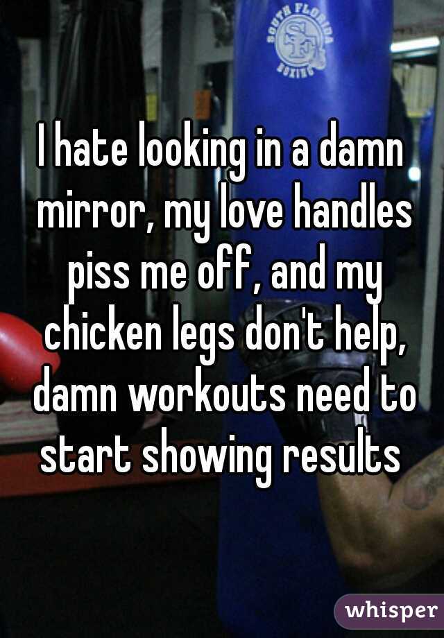 I hate looking in a damn mirror, my love handles piss me off, and my chicken legs don't help, damn workouts need to start showing results 