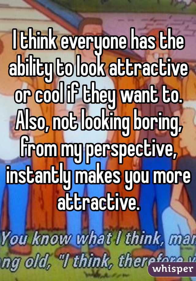 I think everyone has the ability to look attractive or cool if they want to. Also, not looking boring, from my perspective, instantly makes you more attractive.