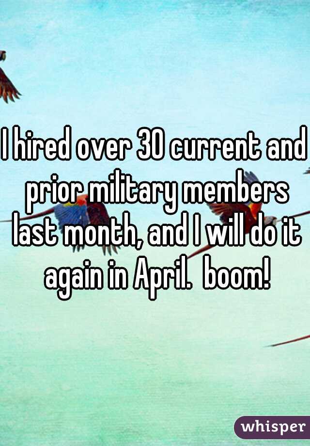 I hired over 30 current and prior military members last month, and I will do it again in April.  boom!