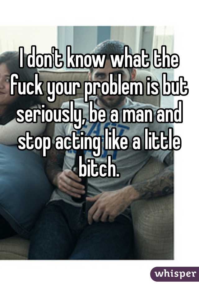 I don't know what the fuck your problem is but seriously, be a man and stop acting like a little bitch.