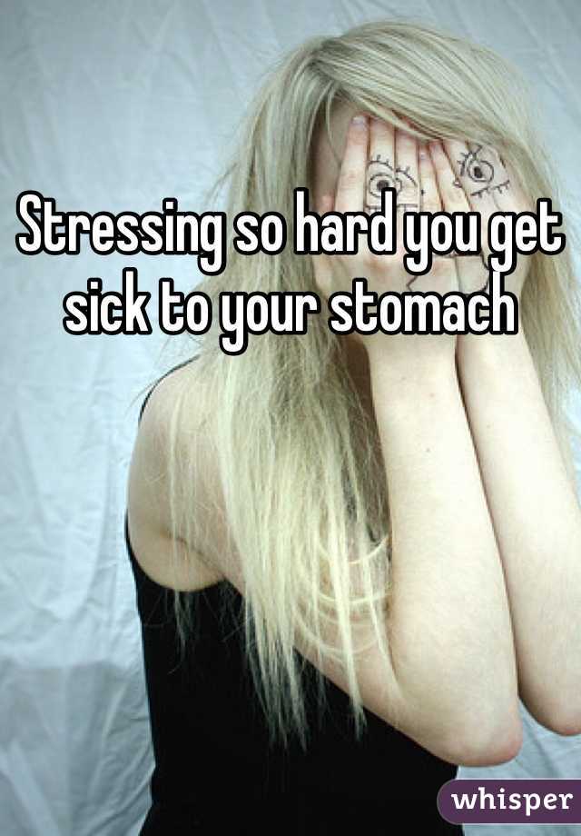 Stressing so hard you get sick to your stomach 