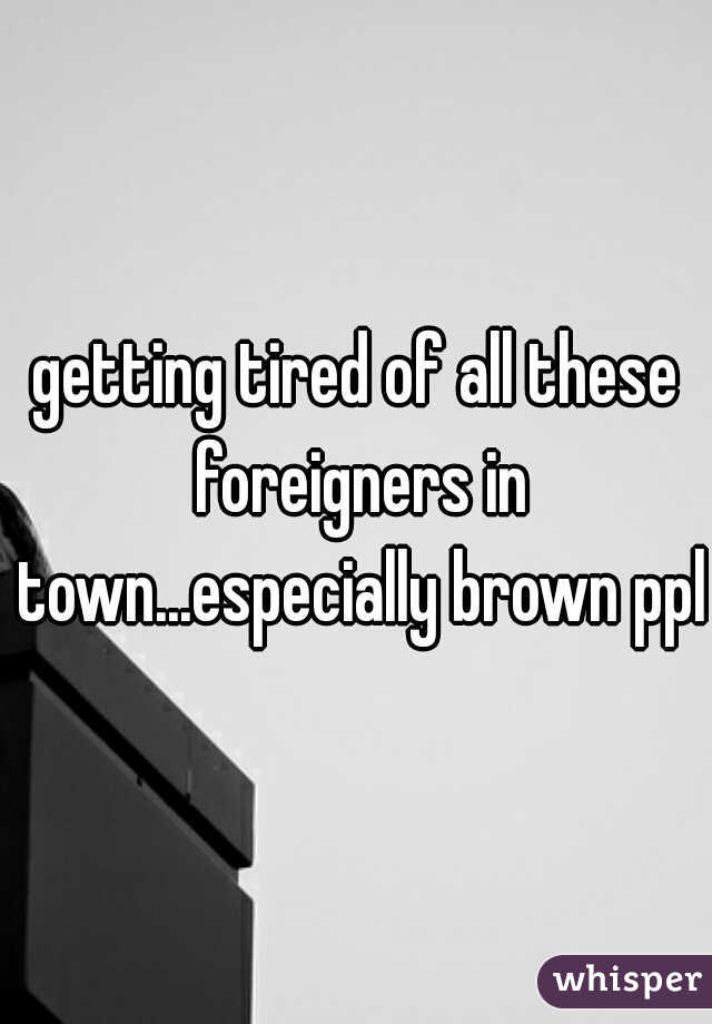 getting tired of all these foreigners in town...especially brown ppl
