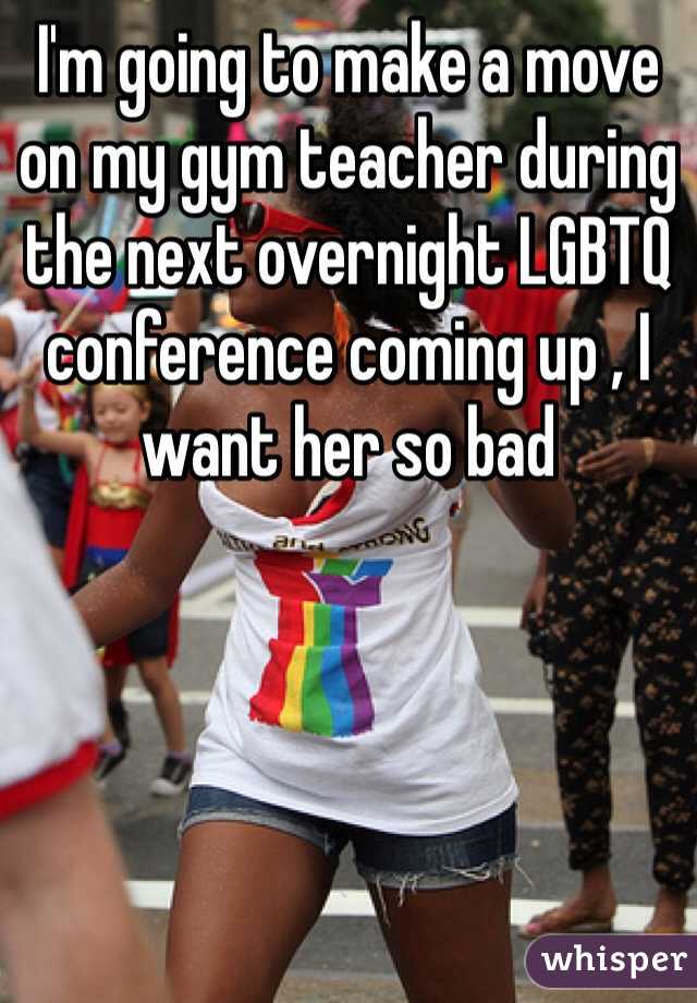I'm going to make a move on my gym teacher during the next overnight LGBTQ conference coming up , I want her so bad