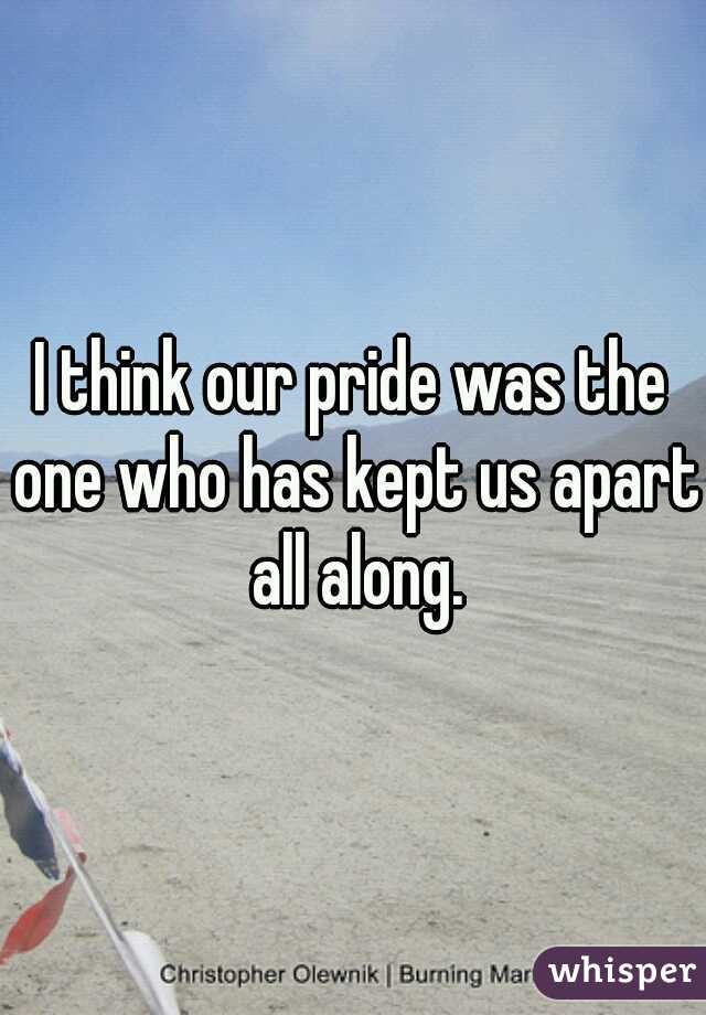I think our pride was the one who has kept us apart all along.