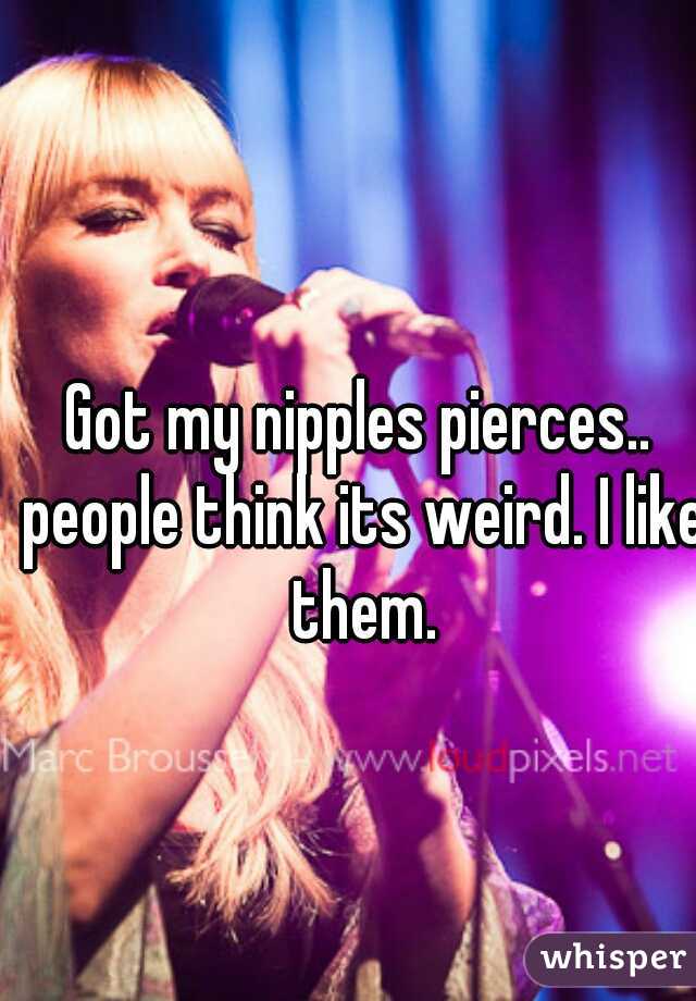 Got my nipples pierces.. people think its weird. I like them.