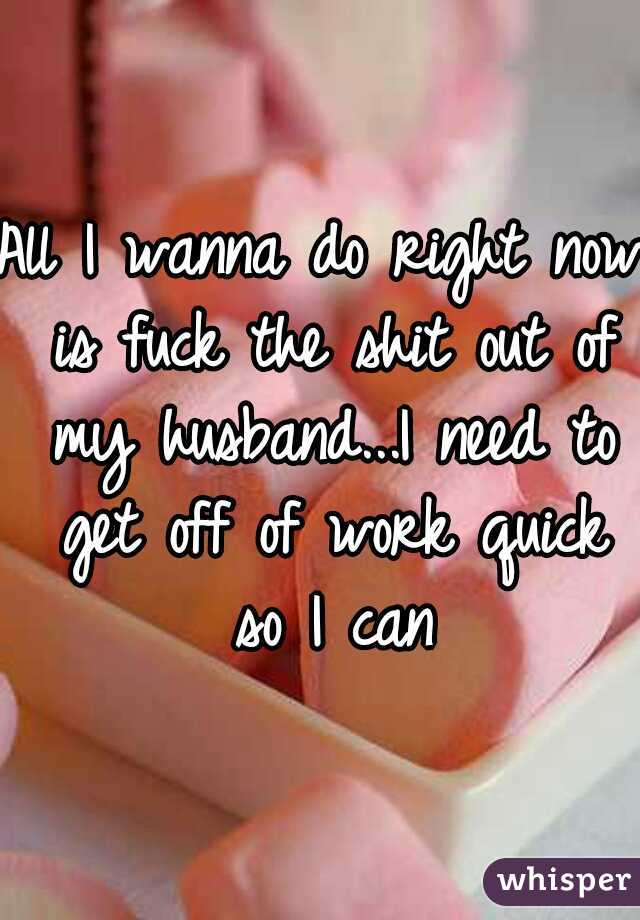 All I wanna do right now is fuck the shit out of my husband...I need to get off of work quick so I can