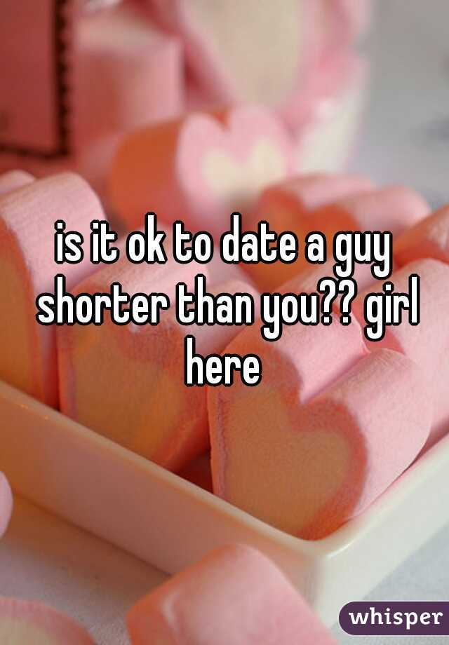 is it ok to date a guy shorter than you?? girl here 
