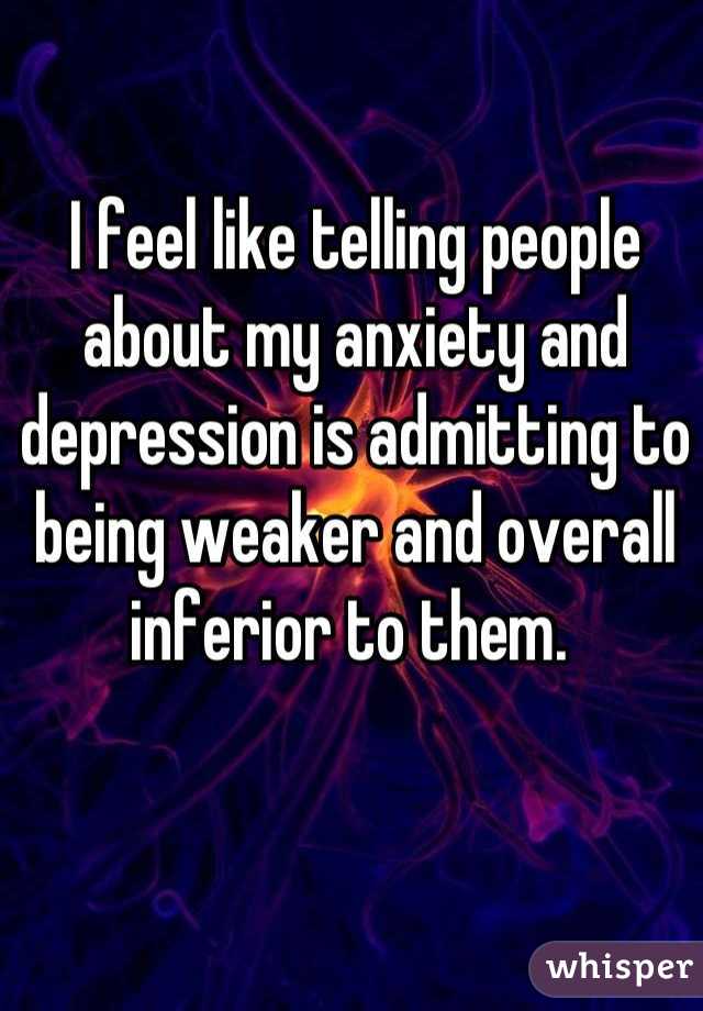 I feel like telling people about my anxiety and depression is admitting to being weaker and overall inferior to them. 