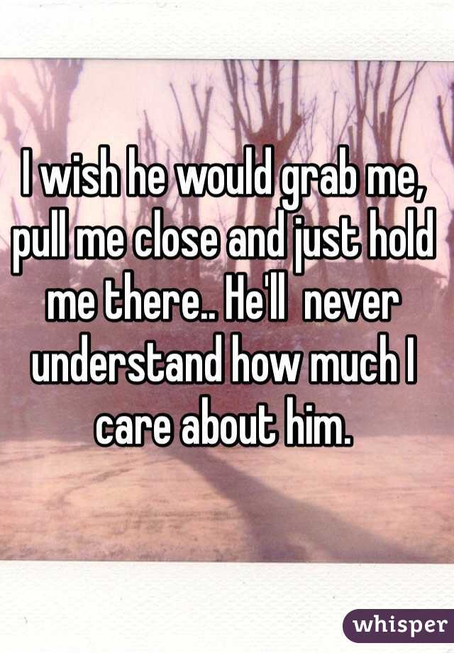 I wish he would grab me, pull me close and just hold me there.. He'll  never understand how much I care about him. 