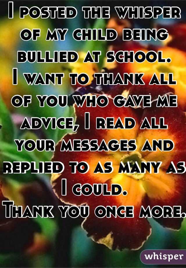 I posted the whisper of my child being bullied at school. 
I want to thank all of you who gave me advice, I read all your messages and replied to as many as I could. 
Thank you once more. 