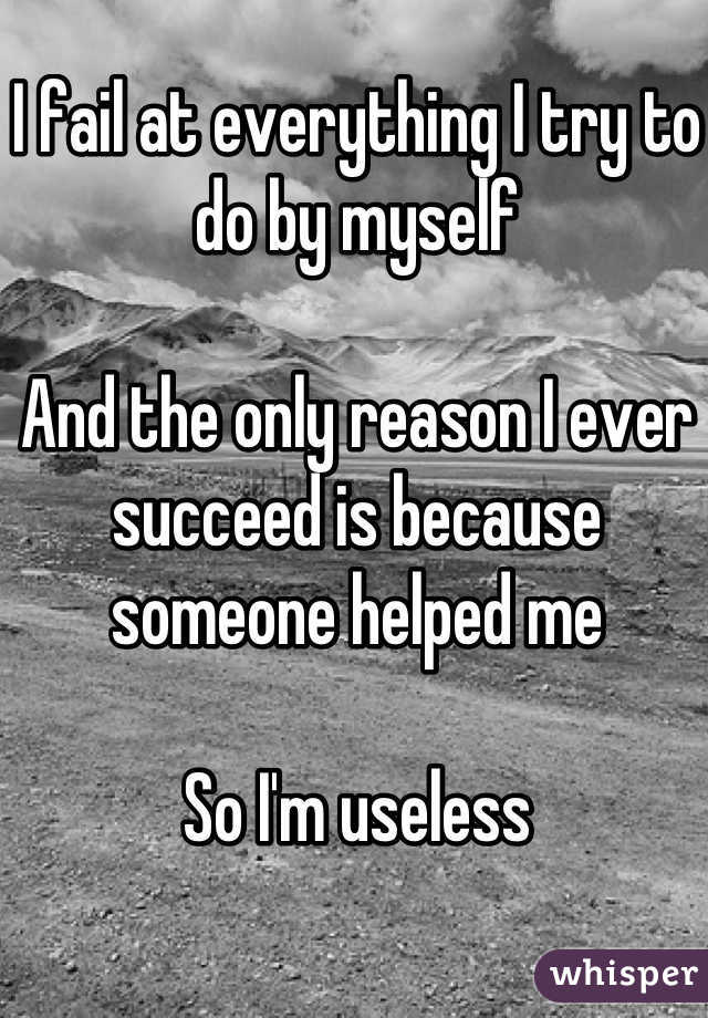 I fail at everything I try to do by myself

And the only reason I ever succeed is because someone helped me

So I'm useless