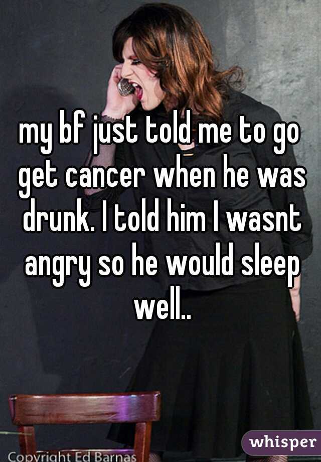 my bf just told me to go get cancer when he was drunk. I told him I wasnt angry so he would sleep well..