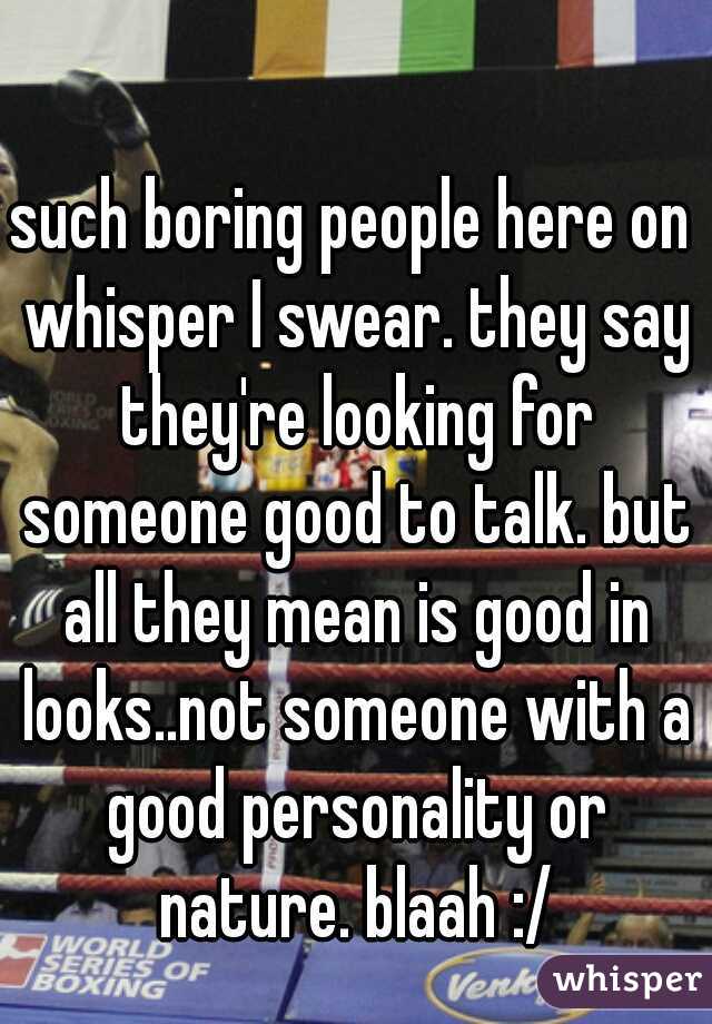 such boring people here on whisper I swear. they say they're looking for someone good to talk. but all they mean is good in looks..not someone with a good personality or nature. blaah :/