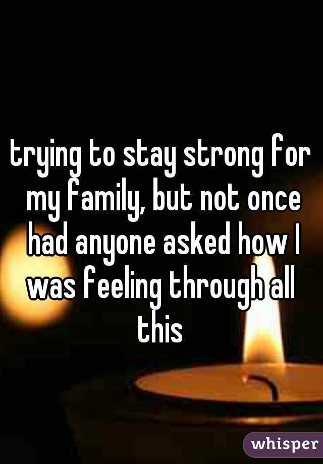 trying to stay strong for my family, but not once had anyone asked how I was feeling through all 
this