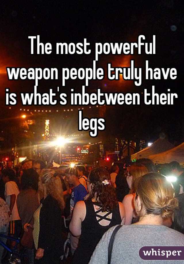 The most powerful weapon people truly have is what's inbetween their legs