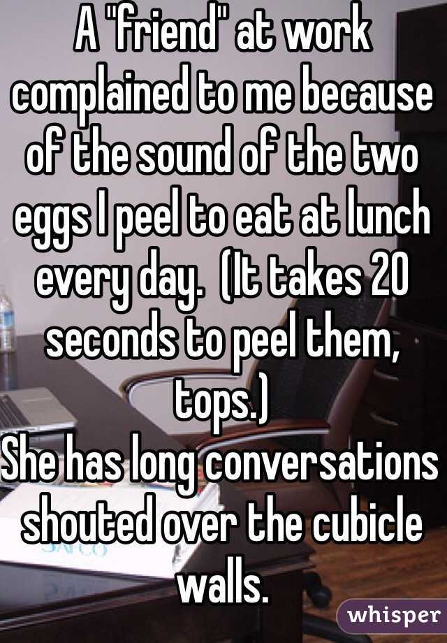 A "friend" at work complained to me because of the sound of the two eggs I peel to eat at lunch every day.  (It takes 20 seconds to peel them, tops.) 
She has long conversations shouted over the cubicle walls.