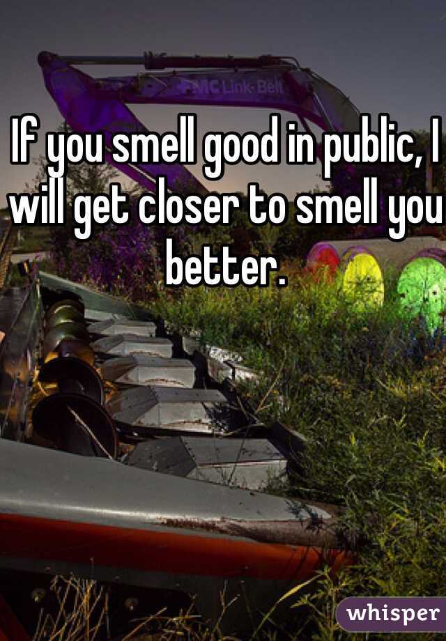 If you smell good in public, I will get closer to smell you better. 