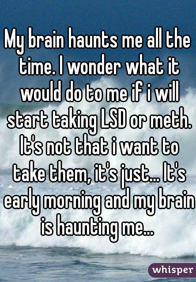 My brain haunts me all the time. I wonder what it would do to me if i will start taking LSD or meth. It's not that i want to take them, it's just... It's early morning and my brain is haunting me... 