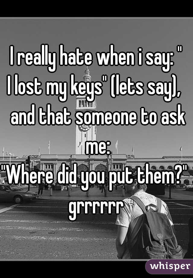 I really hate when i say: "
I lost my keys" (lets say),  and that someone to ask me:
"Where did you put them?" 
grrrrrr