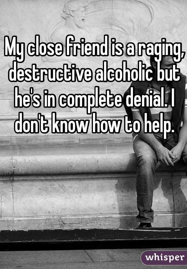 My close friend is a raging, destructive alcoholic but he's in complete denial. I don't know how to help. 
