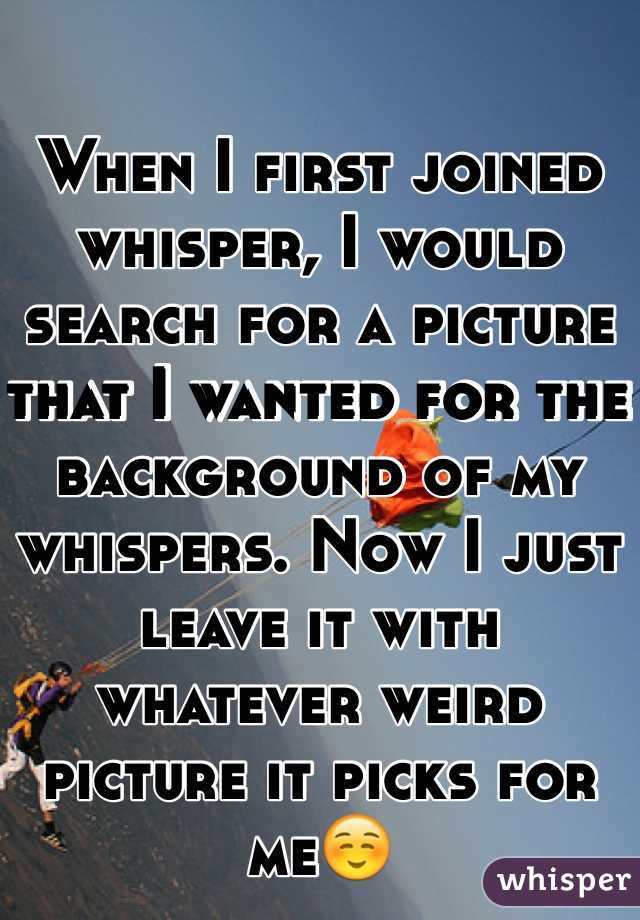 When I first joined whisper, I would search for a picture that I wanted for the background of my whispers. Now I just leave it with whatever weird picture it picks for me☺️
