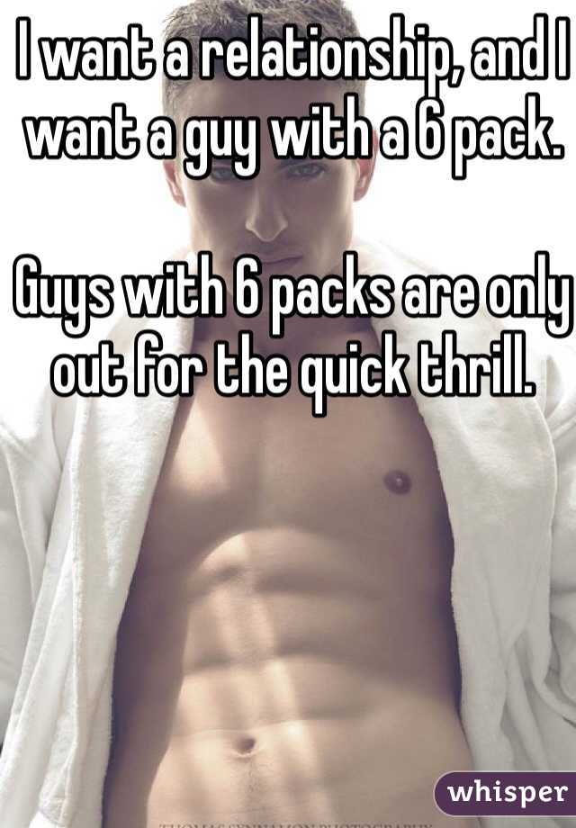 I want a relationship, and I want a guy with a 6 pack. 

Guys with 6 packs are only out for the quick thrill. 