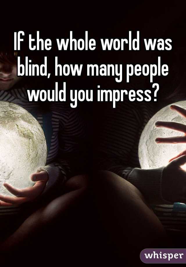 If the whole world was blind, how many people would you impress? 