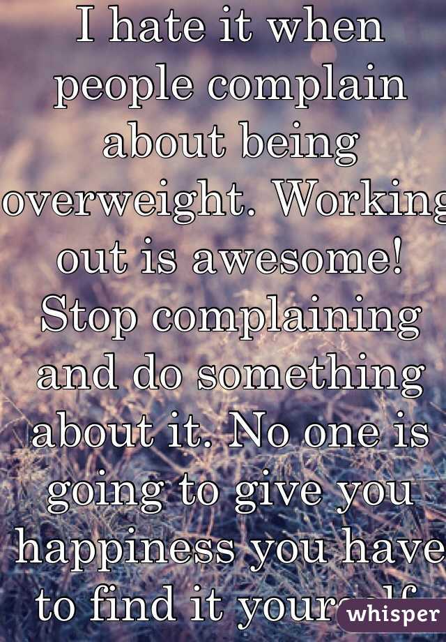 I hate it when people complain about being overweight. Working out is awesome! Stop complaining and do something about it. No one is going to give you happiness you have to find it yourself. Man up.