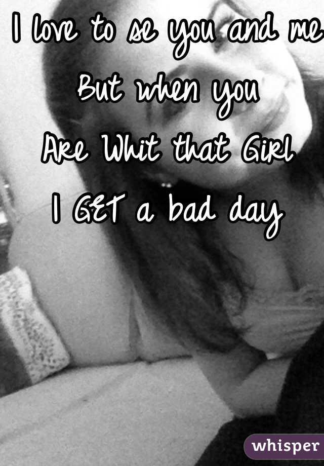 I love to se you and me 
But when you 
Are Whit that Girl
I GET a bad day 