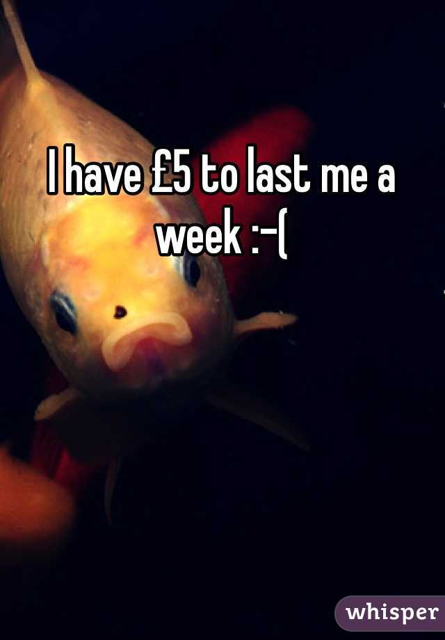 I have £5 to last me a week :-(