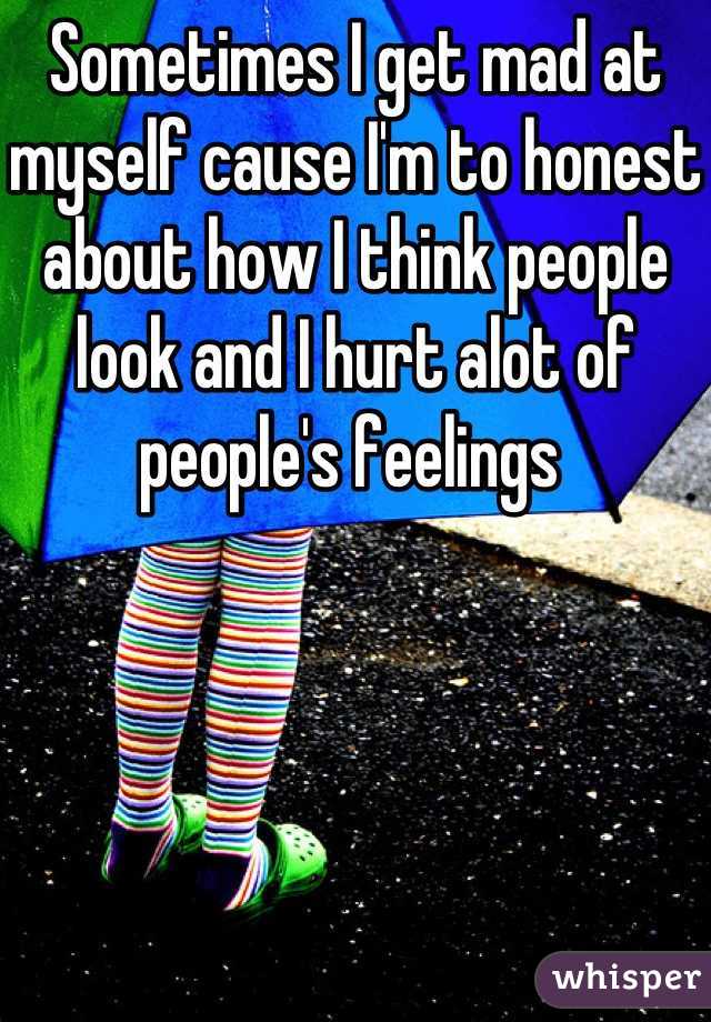 Sometimes I get mad at myself cause I'm to honest about how I think people look and I hurt alot of people's feelings 