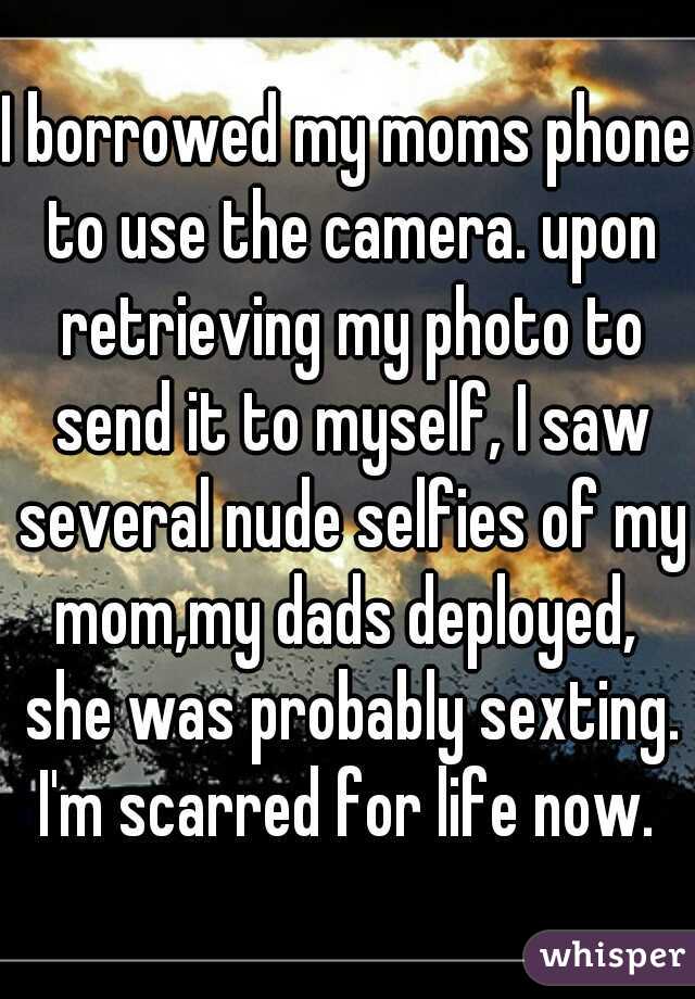 I borrowed my moms phone to use the camera. upon retrieving my photo to send it to myself, I saw several nude selfies of my mom,my dads deployed,  she was probably sexting. I'm scarred for life now. 