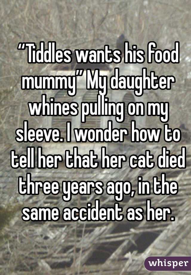“Tiddles wants his food mummy” My daughter whines pulling on my sleeve. I wonder how to tell her that her cat died three years ago, in the same accident as her.
