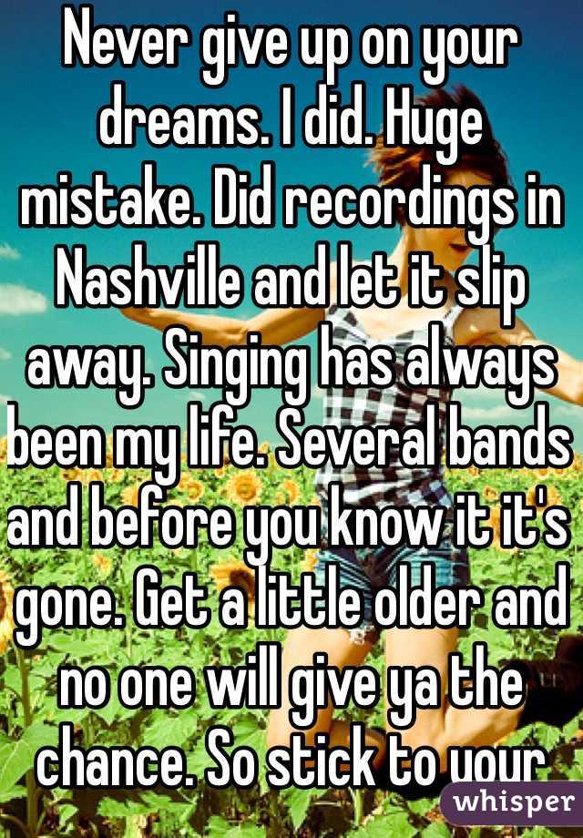 Never give up on your dreams. I did. Huge mistake. Did recordings in Nashville and let it slip away. Singing has always been my life. Several bands and before you know it it's gone. Get a little older and no one will give ya the chance. So stick to your dream. 