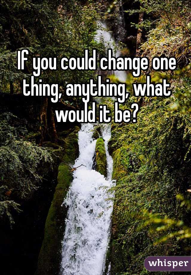 If you could change one thing, anything, what would it be? 