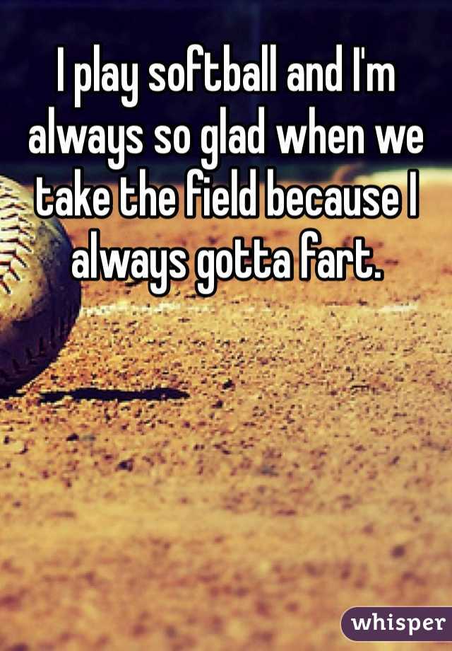 I play softball and I'm always so glad when we take the field because I always gotta fart. 