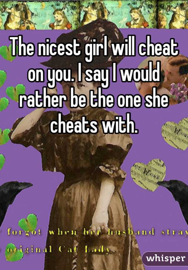 The nicest girl will cheat on you. I say I would rather be the one she cheats with. 