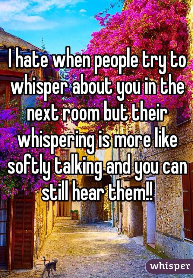 I hate when people try to whisper about you in the next room but their whispering is more like softly talking and you can still hear them!! 